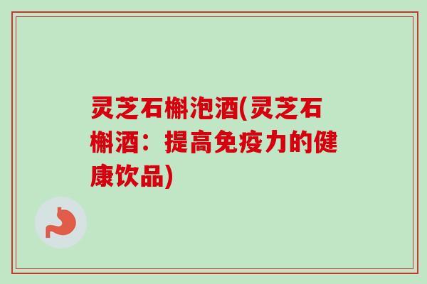 灵芝石槲泡酒(灵芝石槲酒：提高免疫力的健康饮品)