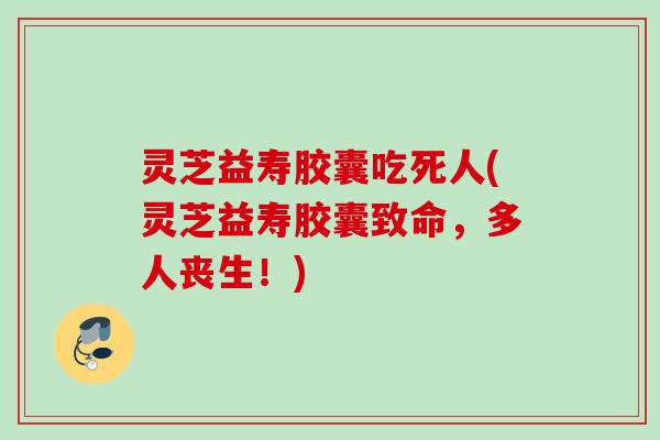 灵芝益寿胶囊吃死人(灵芝益寿胶囊致命，多人丧生！)