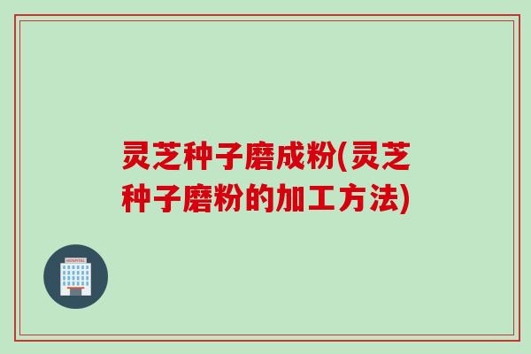灵芝种子磨成粉(灵芝种子磨粉的加工方法)