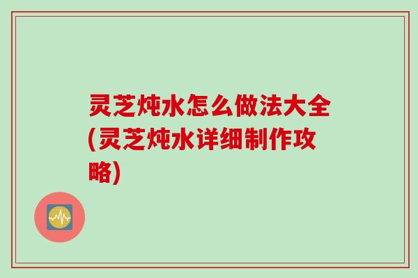 灵芝炖水怎么做法大全(灵芝炖水详细制作攻略)