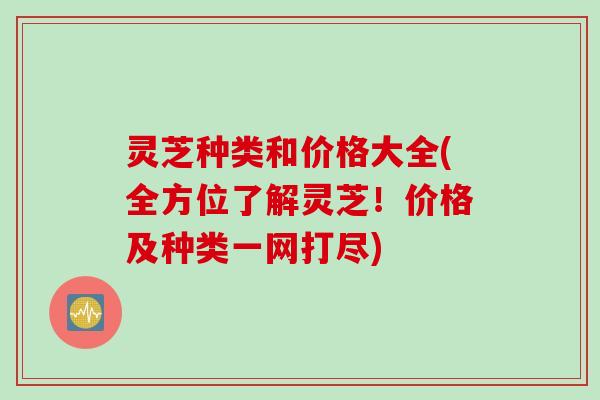 灵芝种类和价格大全(全方位了解灵芝！价格及种类一网打尽)