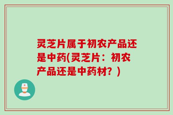 灵芝片属于初农产品还是中药(灵芝片：初农产品还是中药材？)