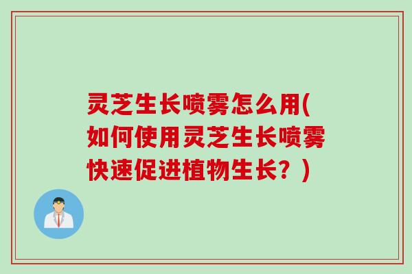 灵芝生长喷雾怎么用(如何使用灵芝生长喷雾快速促进植物生长？)