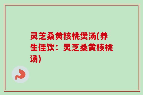 灵芝桑黄核桃煲汤(养生佳饮:灵芝桑黄核桃汤) 灵芝桑黄核桃煲汤(养生佳饮:灵芝桑黄核桃汤)
