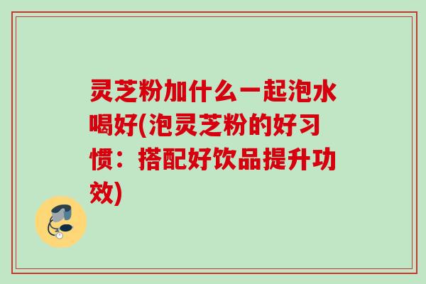灵芝粉加什么一起泡水喝好(泡灵芝粉的好习惯：搭配好饮品提升功效)