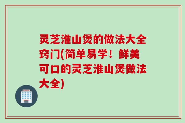 灵芝淮山煲的做法大全窍门(简单易学！鲜美可口的灵芝淮山煲做法大全)