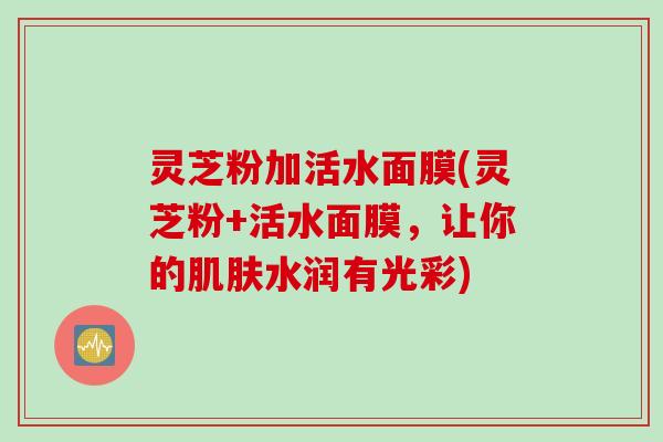 灵芝粉加活水面膜(灵芝粉+活水面膜,让你的水润有光彩) 灵芝粉加活水面膜(灵芝粉+活水面膜,让你的水润有光彩)