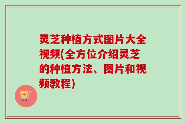 灵芝种植方式图片大全视频(全方位介绍灵芝的种植方法、图片和视频教程)