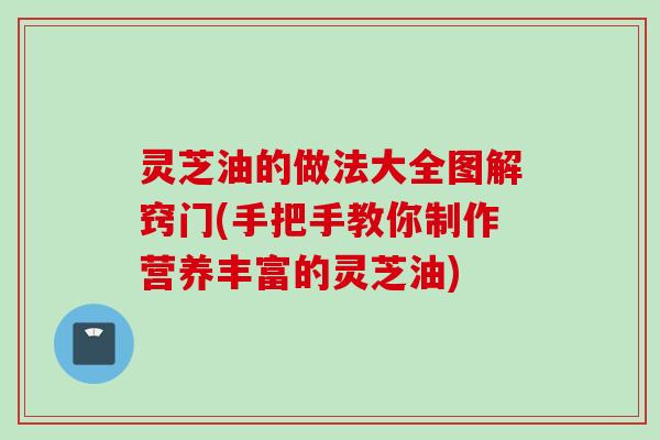 灵芝油的做法大全图解窍门(手把手教你制作营养丰富的灵芝油)