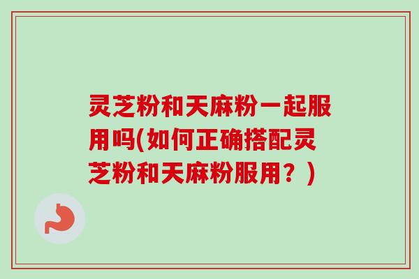 灵芝粉和天麻粉一起服用吗(如何正确搭配灵芝粉和天麻粉服用？)