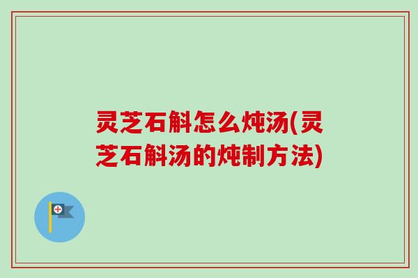 灵芝石斛怎么炖汤(灵芝石斛汤的炖制方法)