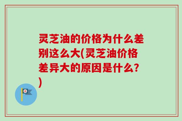 灵芝油的价格为什么差别这么大(灵芝油价格差异大的原因是什么？)