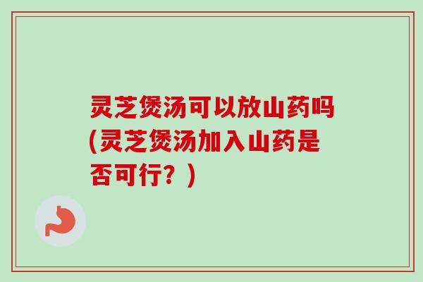 灵芝煲汤可以放山药吗(灵芝煲汤加入山药是否可行？)