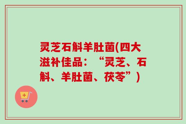 灵芝石斛羊肚菌(四大滋补佳品：“灵芝、石斛、羊肚菌、茯苓”)