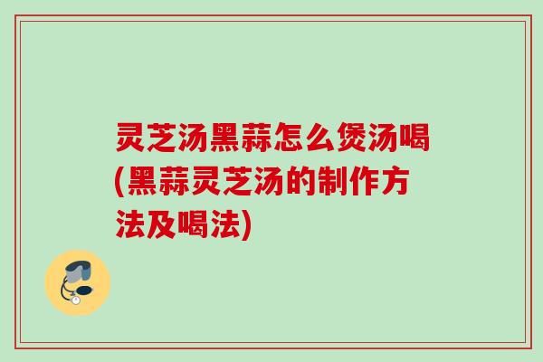 灵芝汤黑蒜怎么煲汤喝(黑蒜灵芝汤的制作方法及喝法)