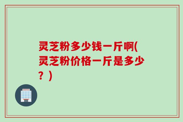 灵芝粉多少钱一斤啊(灵芝粉价格一斤是多少？)