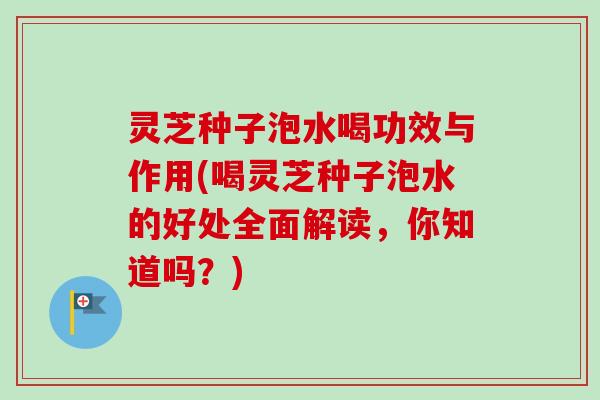 灵芝种子泡水喝功效与作用(喝灵芝种子泡水的好处全面解读，你知道吗？)