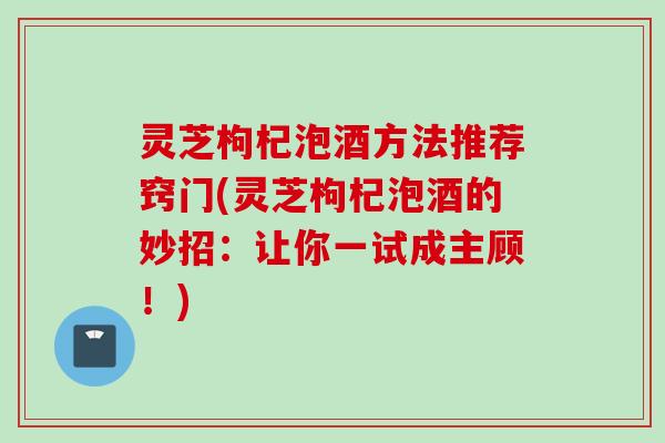 灵芝枸杞泡酒方法推荐窍门(灵芝枸杞泡酒的妙招：让你一试成主顾！)