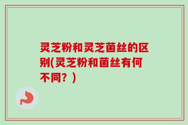 灵芝粉和灵芝菌丝的区别(灵芝粉和菌丝有何不同？)
