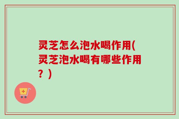 灵芝怎么泡水喝作用(灵芝泡水喝有哪些作用？)