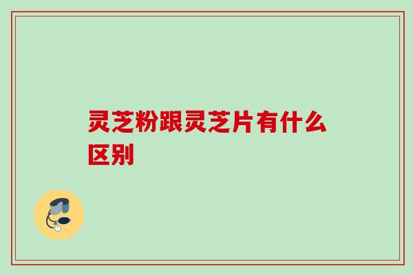 灵芝粉跟灵芝片有什么区别