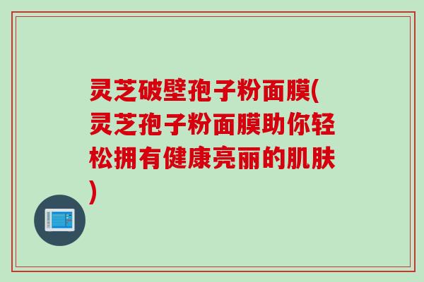 灵芝破壁孢子粉面膜(灵芝孢子粉面膜助你轻松拥有健康亮丽的肌肤)