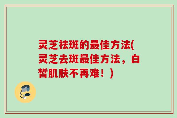 灵芝祛斑的最佳方法(灵芝去斑最佳方法，白皙肌肤不再难！)