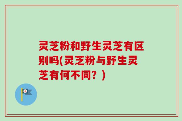 灵芝粉和野生灵芝有区别吗(灵芝粉与野生灵芝有何不同？)