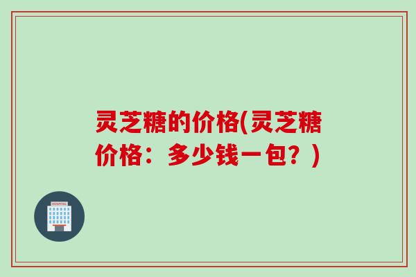 灵芝糖的价格(灵芝糖价格：多少钱一包？)