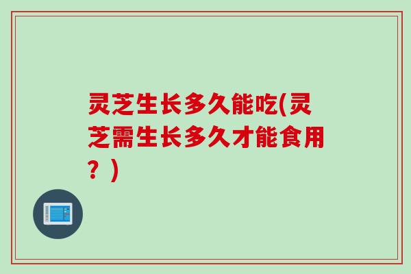 灵芝生长多久能吃(灵芝需生长多久才能食用?) 灵芝生长多久能吃(灵芝需生长多久才能食用?)