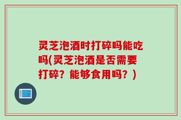 灵芝泡酒时打碎吗能吃吗(灵芝泡酒是否需要打碎？能够食用吗？)