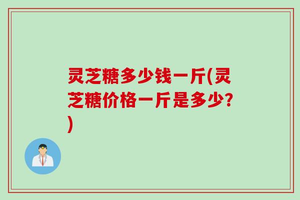 灵芝糖多少钱一斤(灵芝糖价格一斤是多少？)