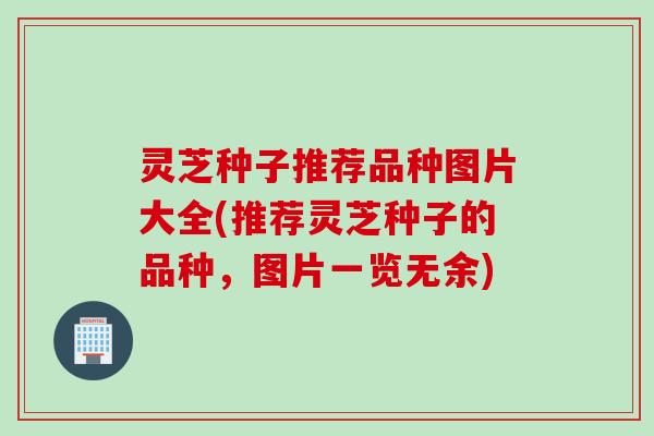 灵芝种子推荐品种图片大全(推荐灵芝种子的品种，图片一览无余)