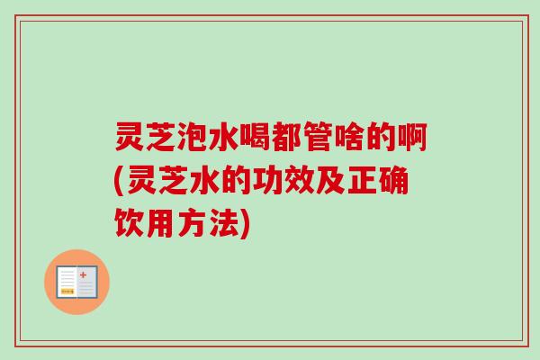 灵芝泡水喝都管啥的啊(灵芝水的功效及正确饮用方法) 灵芝泡水喝都管啥的啊(灵芝水的功效及正确饮用方法)