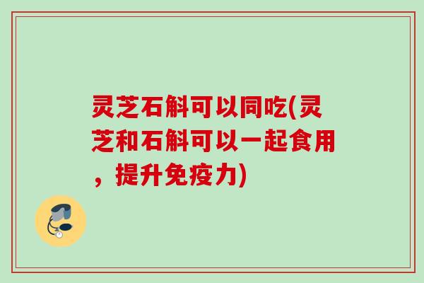 灵芝石斛可以同吃(灵芝和石斛可以一起食用，提升免疫力)