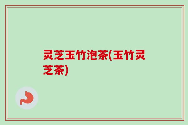 灵芝玉竹泡茶(玉竹灵芝茶)