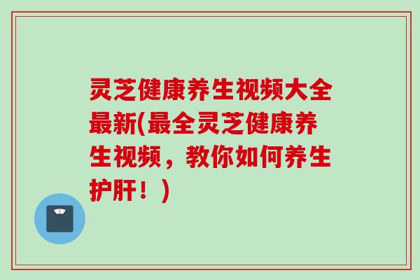 灵芝健康养生视频大全最新(最全灵芝健康养生视频，教你如何养生护肝！)