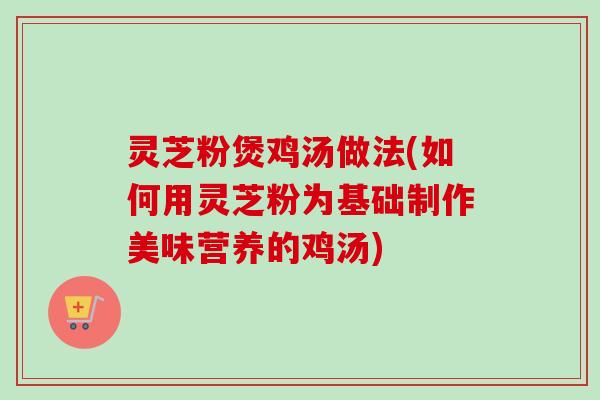 灵芝粉煲鸡汤做法(如何用灵芝粉为基础制作美味营养的鸡汤)