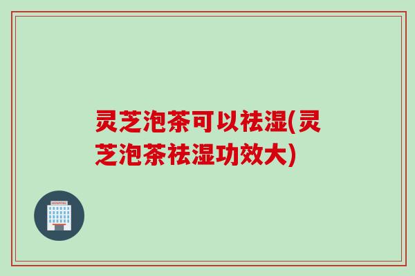灵芝泡茶可以祛湿(灵芝泡茶祛湿功效大)