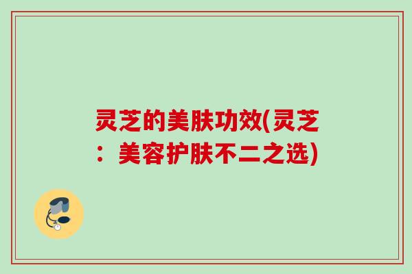 灵芝的美肤功效(灵芝：美容护肤不二之选)