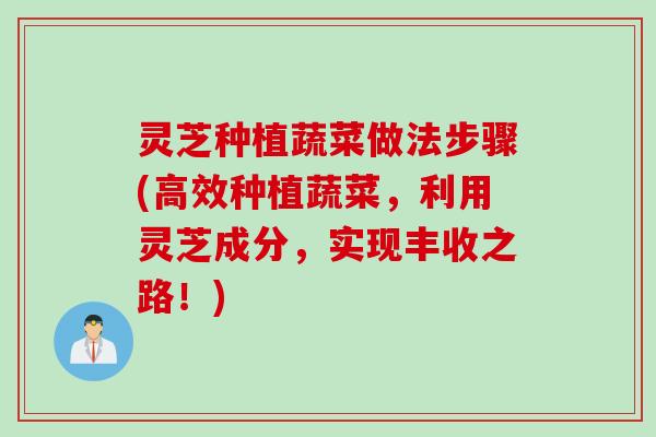 灵芝种植蔬菜做法步骤(高效种植蔬菜,利用灵芝成分,实现丰收之路!) 灵芝种植蔬菜做法步骤(高效种植蔬菜,利用灵芝成分,实现丰收之路!)
