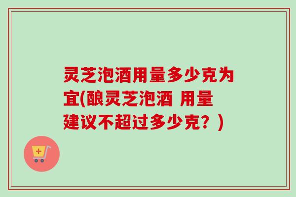 灵芝泡酒用量多少克为宜(酿灵芝泡酒 用量建议不超过多少克？)