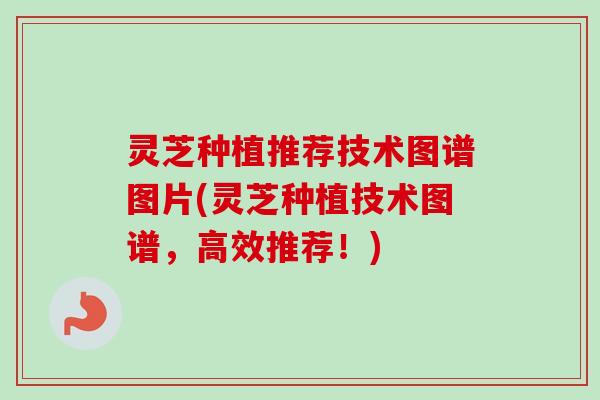 灵芝种植推荐技术图谱图片(灵芝种植技术图谱，高效推荐！)