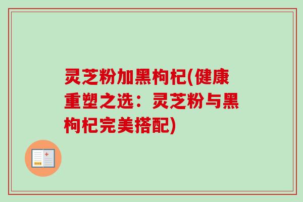 灵芝粉加黑枸杞(健康重塑之选：灵芝粉与黑枸杞完美搭配)