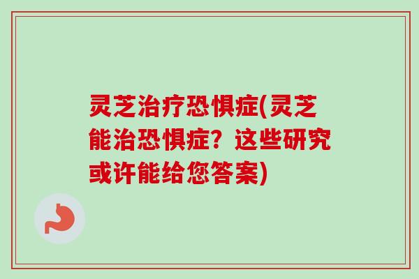灵芝治疗恐惧症(灵芝能治恐惧症？这些研究或许能给您答案)