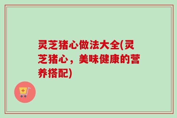 灵芝猪心做法大全(灵芝猪心，美味健康的营养搭配)