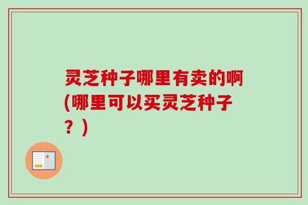 灵芝种子哪里有卖的啊(哪里可以买灵芝种子?) 灵芝种子哪里有卖的啊(哪里可以买灵芝种子?)