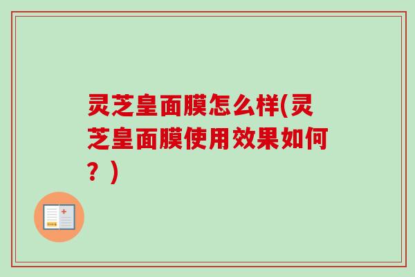 灵芝皇面膜怎么样(灵芝皇面膜使用效果如何？)
