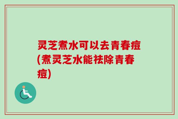 灵芝煮水可以去青春痘(煮灵芝水能祛除青春痘)