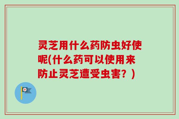灵芝用什么药防虫好使呢(什么药可以使用来防止灵芝遭受虫害？)